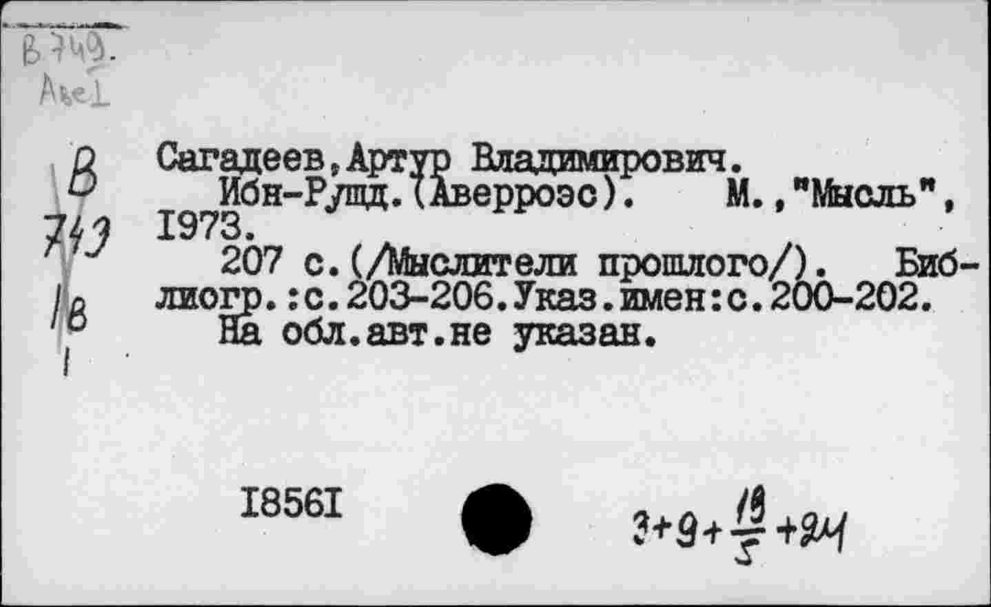 ﻿в’-Ж
В 7^3 /8
Сагадеев, Артур Владимирович.
Ибн-Рушд.(Аверроэс). М.,"Мысль”, 1973.
207 с. (/Мыслители прошлого/). Биб-лиогр.:с.203-206.Указ.имен:с.200-202.
На обл.авт.не указан.
I856I
з+з+^+я
W